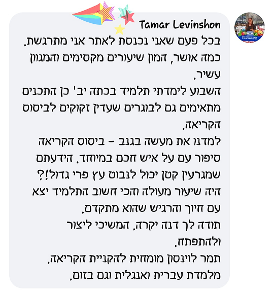 בכל פעם שאני נכנסת לאתר אני מתרגשת. כמה אושר, המון שיעורים מקסימים והמגוון עשיר. השבוע לימדתי תלמיד בכיתה יב', כן התכנים מתאימים גם לבוגרים שעדין זקוקים לביסוס הקריאה. למדנו את מעשה בגנב - ביסוס הקריאה סיפור עם על איש חכם במיוחד. הידעתם שמגרעין קטן יכול לנבוט עץ פרי גדול!? היה שיעור מעולה והכי חשוב התלמיד יצא עם חיוך והרגיש שהוא מתקדם. תודה לך דנה יקרה. המשיכי ליצור ולהתפתח. תמר לוינסון מומחית להקניית הקריאה. מלמדת עברית ואנגלית וגם בזום.י 