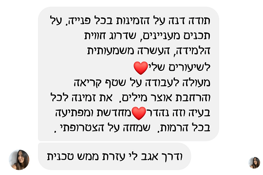 תודה דנה על הזמינות בכל פנייה. על תכנים מעניינים, שדרוג חווית הלמידה, העשרה משמעותית לשיעורים שלי. מעולה לעבודה על שטף קריאה והרחבת אוצר מילים. את זמינה לכל בעיה וזה נהדר מחדשת ומפתיעה בכל הרמות. שמחה על הצטרפותי ודרך אגב לי עזרת ממש טכנית.ת 