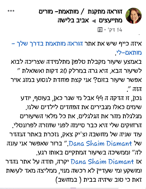 איזה כיף שיש את אתר הוראה מותאמת בדרך שלך - מותאם-לי. באמצע שיעור מקבלת טלפון מתלמידה שצריכה לבוא לשיעור הבא. היא גרה במרחק 20 דקות ושואלת "אפשר שיעור בזום? אני קצת פוחדת לנסוע במזג אויר הזה". נכון זו הדקה ה99 אבל מי שגר כאן, בעוטף, יודע שימים כאלו מגבירים את הפחדים לילדים שלנו. מגלגלת מהר את הגלגלים. את כל מלאי השיעורים הרחוקים שלי היא כבר סיימה לפני שחזרה לפרונטלי. עוד שניה של מחשבה וצ'יק צאק, נזכרת באתר הנהדר של דנה. "ברור שאפשר אני עונה לה" ומממשיכה בשיעור המתקיים באותו רגע. אז דנה יקרה, תודה על אתר נהדר ומושקע ומי שעדיין לא רכשה מנוי, ממליצה מאוד לעשות זאת כי טוב שיהיה בבית (במחשב).ם